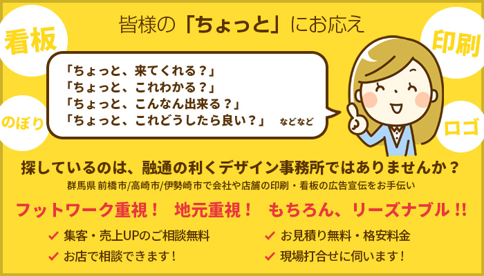 皆様の「ちょっと」にお応え 探しているのは、融通の利くデザイン事務所ではありませんか？ 群馬県 前橋市/高崎市/伊勢崎市で会社や店舗の印刷・看板の広告宣伝をお手伝い フットワーク重視! 地元重視! もちろん、リーズナブル!!