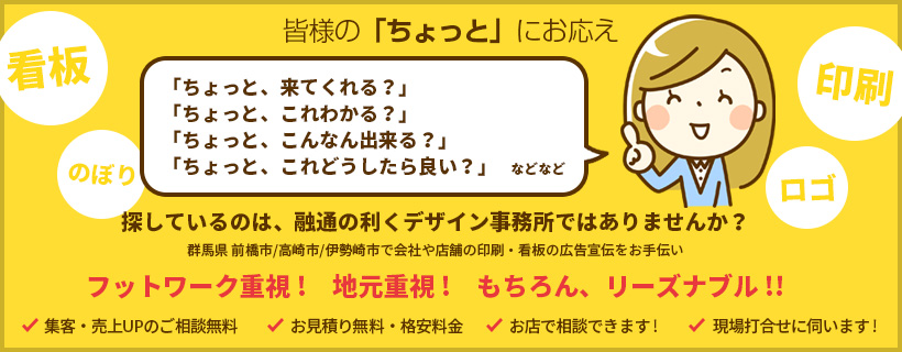 皆様の「ちょっと」にお応え 探しているのは、融通の利くデザイン事務所ではありませんか？ 群馬県 前橋市/高崎市/伊勢崎市で会社や店舗の印刷・看板の広告宣伝をお手伝い フットワーク重視! 地元重視! もちろん、リーズナブル!!